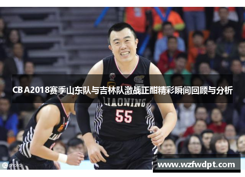 CBA2018赛季山东队与吉林队激战正酣精彩瞬间回顾与分析