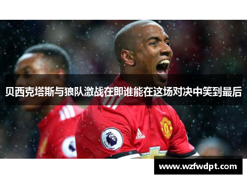 贝西克塔斯与狼队激战在即谁能在这场对决中笑到最后